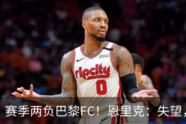 赛季两负巴黎FC！恩里克：失望，欧冠决赛还有十几天状态却这么差