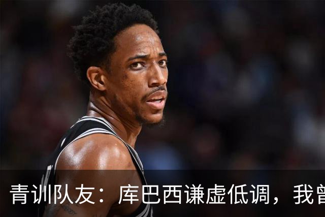 青训队友：库巴西谦虚低调，我曾因丢球哭泣他直接一条龙帮我报仇